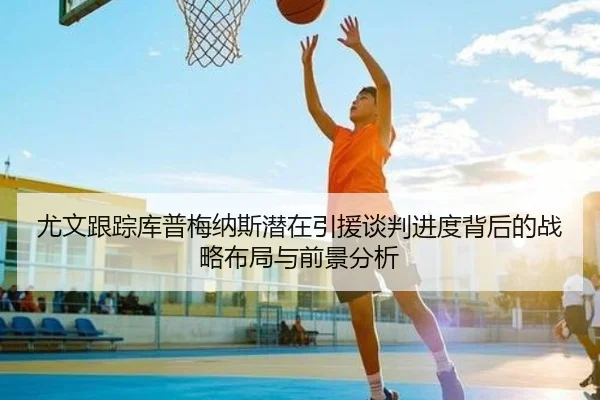尤文跟踪库普梅纳斯潜在引援谈判进度背后的战略布局与前景分析