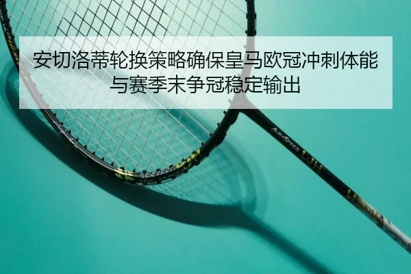 安切洛蒂轮换策略确保皇马欧冠冲刺体能与赛季末争冠稳定输出