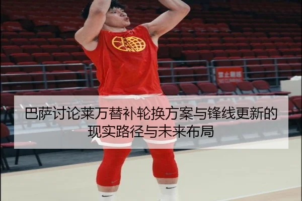 巴萨讨论莱万替补轮换方案与锋线更新的现实路径与未来布局