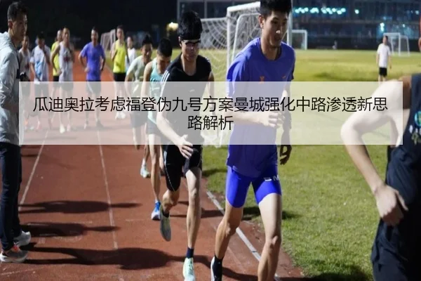 瓜迪奥拉考虑福登伪九号方案曼城强化中路渗透新思路解析